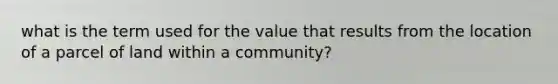 what is the term used for the value that results from the location of a parcel of land within a community?