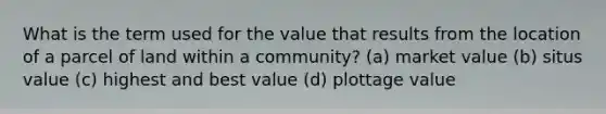 What is the term used for the value that results from the location of a parcel of land within a community? (a) market value (b) situs value (c) highest and best value (d) plottage value