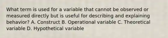 What term is used for a variable that cannot be observed or measured directly but is useful for describing and explaining behavior? A. Construct B. Operational variable C. Theoretical variable D. Hypothetical variable