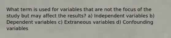 What term is used for variables that are not the focus of the study but may affect the results? a) Independent variables b) Dependent variables c) Extraneous variables d) Confounding variables