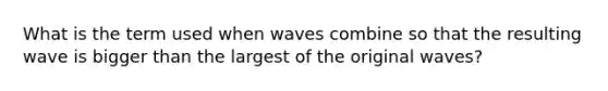 What is the term used when waves combine so that the resulting wave is bigger than the largest of the original waves?