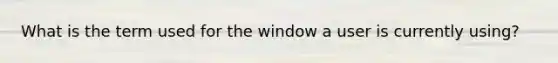 What is the term used for the window a user is currently using?