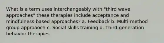 What is a term uses interchangeably with "third wave approaches" these therapies include acceptance and mindfulness-based approaches? a. Feedback b. Multi-method group approaoch c. Social skills training d. Third-generation behavior therapies