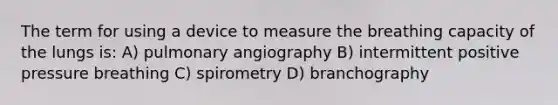 The term for using a device to measure the breathing capacity of the lungs is: A) pulmonary angiography B) intermittent positive pressure breathing C) spirometry D) branchography