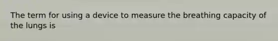 The term for using a device to measure the breathing capacity of the lungs is