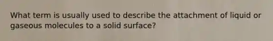 What term is usually used to describe the attachment of liquid or gaseous molecules to a solid surface?