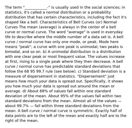 The term "____________-" is usually used in the social sciences; in statistics, it's called a normal distribution or a probability distribution that has certain characteristics, including the fact it's shaped like a bell. Characteristics of Bell Curves (or) Normal Curves The mean (average) is always in the center of a bell curve or normal curve. The word "average" is used in everyday life to describe where the middle number of a data set is. A bell curve / normal curve has only one mode, or peak. Mode here means "peak"; a curve with one peak is unimodal; two peaks is bimodal, and so on. b) A unimodal distribution is a distribution with one clear peak or most frequent value. The values increase at first, rising to a single peak where they then decrease. A bell curve / normal curve has predictable standard deviations that follow the 68 95 99.7 rule (see below). c) Standard deviation is a measure of dispersement in statistics. "Dispersement" just means how much your data is spread out. Specifically, it shows you how much your data is spread out around the mean or average. d) About 68% of values fall within one standard deviation of the mean. About 95% of the values fall within two standard deviations from the mean. Almost all of the values — about 99.7% — fall within three standard deviations from the mean. A bell curve / normal curve is symmetric. Exactly half of data points are to the left of the mean and exactly half are to the right of the mean.