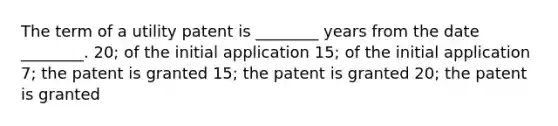 The term of a utility patent is ________ years from the date ________. 20; of the initial application 15; of the initial application 7; the patent is granted 15; the patent is granted 20; the patent is granted