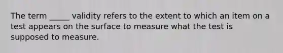 The term _____ validity refers to the extent to which an item on a test appears on the surface to measure what the test is supposed to measure.