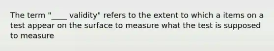 The term "____ validity" refers to the extent to which a items on a test appear on the surface to measure what the test is supposed to measure