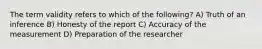 The term validity refers to which of the following? A) Truth of an inference B) Honesty of the report C) Accuracy of the measurement D) Preparation of the researcher