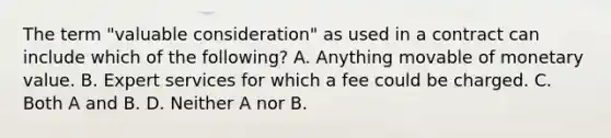 The term "valuable consideration" as used in a contract can include which of the following? A. Anything movable of monetary value. B. Expert services for which a fee could be charged. C. Both A and B. D. Neither A nor B.