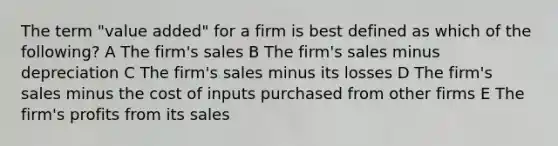 The term "value added" for a firm is best defined as which of the following? A The firm's sales B The firm's sales minus depreciation C The firm's sales minus its losses D The firm's sales minus the cost of inputs purchased from other firms E The firm's profits from its sales