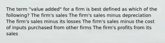 The term "value added" for a firm is best defined as which of the following? The firm's sales The firm's sales minus depreciation The firm's sales minus its losses The firm's sales minus the cost of inputs purchased from other firms The firm's profits from its sales