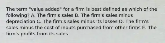 The term "value added" for a firm is best defined as which of the following? A. The firm's sales B. The firm's sales minus depreciation C. The firm's sales minus its losses D. The firm's sales minus the cost of inputs purchased from other firms E. The firm's profits from its sales