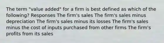 The term "value added" for a firm is best defined as which of the following? Responses The firm's sales The firm's sales minus depreciation The firm's sales minus its losses The firm's sales minus the cost of inputs purchased from other firms The firm's profits from its sales