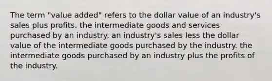 The term "value added" refers to the dollar value of an industry's sales plus profits. the intermediate goods and services purchased by an industry. an industry's sales less the dollar value of the intermediate goods purchased by the industry. the intermediate goods purchased by an industry plus the profits of the industry.