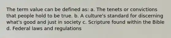 The term value can be defined as: a. The tenets or convictions that people hold to be true. b. A culture's standard for discerning what's good and just in society c. Scripture found within the Bible d. Federal laws and regulations