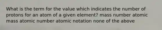 What is the term for the value which indicates the number of protons for an atom of a given element? mass number atomic mass atomic number atomic notation none of the above