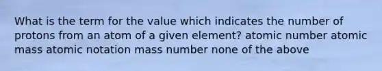 What is the term for the value which indicates the number of protons from an atom of a given element? atomic number atomic mass atomic notation mass number none of the above