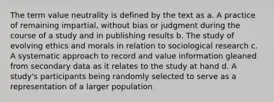 The term value neutrality is defined by the text as a. A practice of remaining impartial, without bias or judgment during the course of a study and in publishing results b. The study of evolving ethics and morals in relation to sociological research c. A systematic approach to record and value information gleaned from secondary data as it relates to the study at hand d. A study's participants being randomly selected to serve as a representation of a larger population