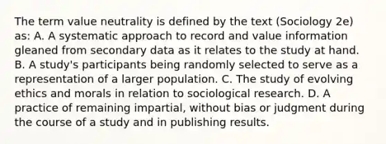 The term value neutrality is defined by the text (Sociology 2e) as: A. A systematic approach to record and value information gleaned from secondary data as it relates to the study at hand. B. A study's participants being randomly selected to serve as a representation of a larger population. C. The study of evolving ethics and morals in relation to sociological research. D. A practice of remaining impartial, without bias or judgment during the course of a study and in publishing results.