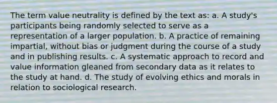 The term value neutrality is defined by the text as: a. A study's participants being randomly selected to serve as a representation of a larger population. b. A practice of remaining impartial, without bias or judgment during the course of a study and in publishing results. c. A systematic approach to record and value information gleaned from secondary data as it relates to the study at hand. d. The study of evolving ethics and morals in relation to sociological research.