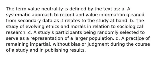 The term value neutrality is defined by the text as: a. A systematic approach to record and value information gleaned from secondary data as it relates to the study at hand. b. The study of evolving ethics and morals in relation to sociological research. c. A study's participants being randomly selected to serve as a representation of a larger population. d. A practice of remaining impartial, without bias or judgment during the course of a study and in publishing results.