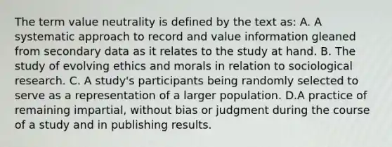 The term value neutrality is defined by the text as: A. A systematic approach to record and value information gleaned from secondary data as it relates to the study at hand. B. The study of evolving ethics and morals in relation to sociological research. C. A study's participants being randomly selected to serve as a representation of a larger population. D.A practice of remaining impartial, without bias or judgment during the course of a study and in publishing results.