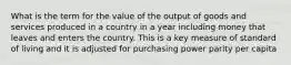 What is the term for the value of the output of goods and services produced in a country in a year including money that leaves and enters the country. This is a key measure of standard of living and it is adjusted for purchasing power parity per capita