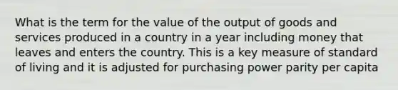 What is the term for the value of the output of goods and services produced in a country in a year including money that leaves and enters the country. This is a key measure of standard of living and it is adjusted for purchasing power parity per capita