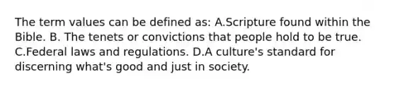 The term values can be defined as: A.Scripture found within the Bible. B. The tenets or convictions that people hold to be true. C.Federal laws and regulations. D.A culture's standard for discerning what's good and just in society.