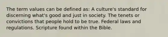 The term values can be defined as: A culture's standard for discerning what's good and just in society. The tenets or convictions that people hold to be true. Federal laws and regulations. Scripture found within the Bible.