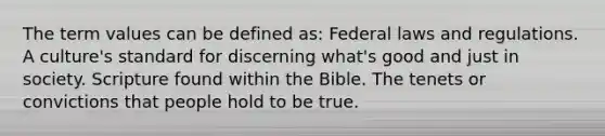 The term values can be defined as: Federal laws and regulations. A culture's standard for discerning what's good and just in society. Scripture found within the Bible. The tenets or convictions that people hold to be true.