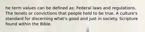 he term values can be defined as: Federal laws and regulations. The tenets or convictions that people hold to be true. A culture's standard for discerning what's good and just in society. Scripture found within the Bible.