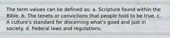 The term values can be defined as: a. Scripture found within the Bible. b. The tenets or convictions that people hold to be true. c. A culture's standard for discerning what's good and just in society. d. Federal laws and regulations.