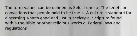 The term values can be defined as Select one: a. The tenets or convictions that people hold to be true b. A culture's standard for discerning what's good and just in society c. Scripture found within the Bible or other religious works d. Federal laws and regulations