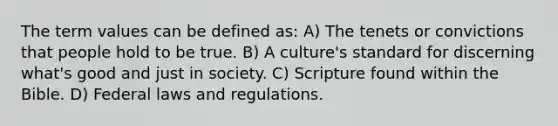 The term values can be defined as: A) The tenets or convictions that people hold to be true. B) A culture's standard for discerning what's good and just in society. C) Scripture found within the Bible. D) Federal laws and regulations.