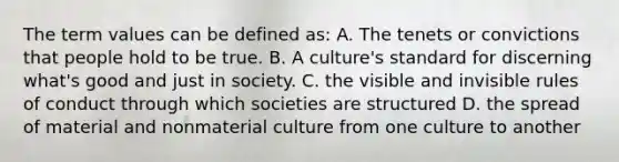 The term values can be defined as: A. The tenets or convictions that people hold to be true. B. A culture's standard for discerning what's good and just in society. C. the visible and invisible rules of conduct through which societies are structured D. the spread of material and nonmaterial culture from one culture to another