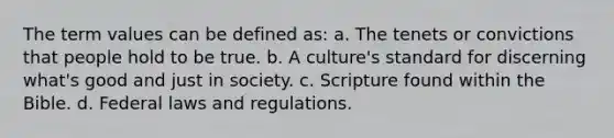 The term values can be defined as: a. The tenets or convictions that people hold to be true. b. A culture's standard for discerning what's good and just in society. c. Scripture found within the Bible. d. Federal laws and regulations.