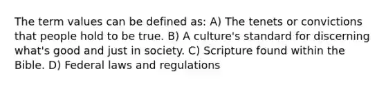 The term values can be defined as: A) The tenets or convictions that people hold to be true. B) A culture's standard for discerning what's good and just in society. C) Scripture found within the Bible. D) Federal laws and regulations