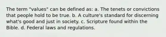 The term "values" can be defined as: a. The tenets or convictions that people hold to be true. b. A culture's standard for discerning what's good and just in society. c. Scripture found within the Bible. d. Federal laws and regulations.