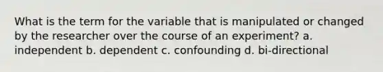 What is the term for the variable that is manipulated or changed by the researcher over the course of an experiment? a. independent b. dependent c. confounding d. bi-directional