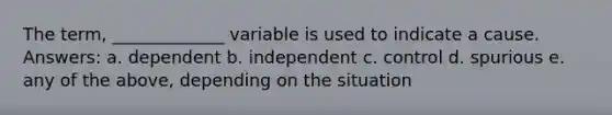 The term, _____________ variable is used to indicate a cause. Answers: a. dependent b. independent c. control d. spurious e. any of the above, depending on the situation