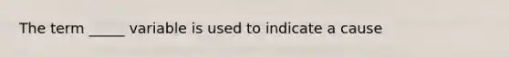 The term _____ variable is used to indicate a cause