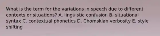 What is the term for the variations in speech due to different contexts or situations? A. linguistic confusion B. situational syntax C. contextual phonetics D. Chomskian verbosity E. style shifting