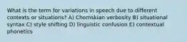 What is the term for variations in speech due to different contexts or situations? A) Chomskian verbosity B) situational syntax C) style shifting D) linguistic confusion E) contextual phonetics