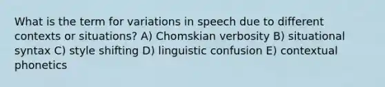 What is the term for variations in speech due to different contexts or situations? A) Chomskian verbosity B) situational syntax C) style shifting D) linguistic confusion E) contextual phonetics