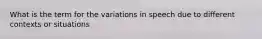 What is the term for the variations in speech due to different contexts or situations