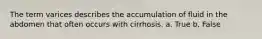 The term varices describes the accumulation of fluid in the abdomen that often occurs with cirrhosis. a. True b. False